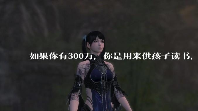 如果你有300万，你是用来供孩子读书，还是留着以后给ta买房或者保底？