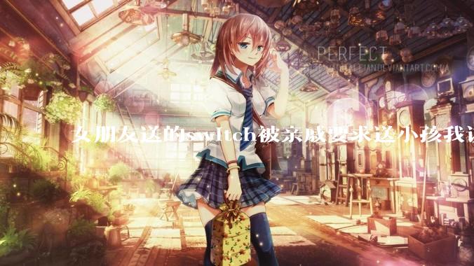 女朋友送的switch被亲戚要求送小孩我该怎么办？