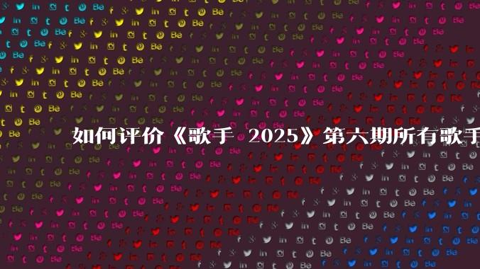 如何评价《歌手 2025》第六期所有歌手的演唱？