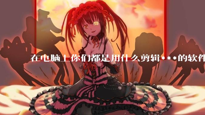 在电脑上你们都是用什么剪辑***的软件啊？