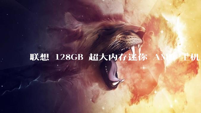 联想 128GB 超大内存迷你 AMD 主机上架，此款主机有哪些亮点？