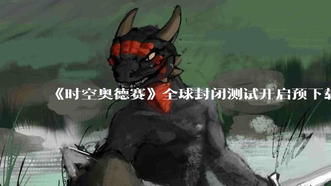 《时空奥德赛》全球封闭测试开启预下载，如何看待这款 MMORPG 的核心特色和游戏体验？