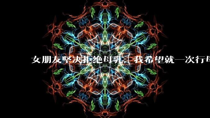 女朋友坚决拒绝母乳，我希望就一次行母乳喂养被指责我不顾她的痛苦，我真的很过分吗？